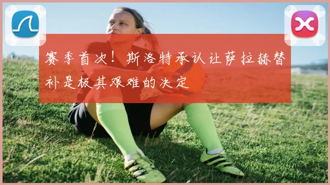 赛季首次!斯洛特承认让萨拉赫替补是极其艰难的决定