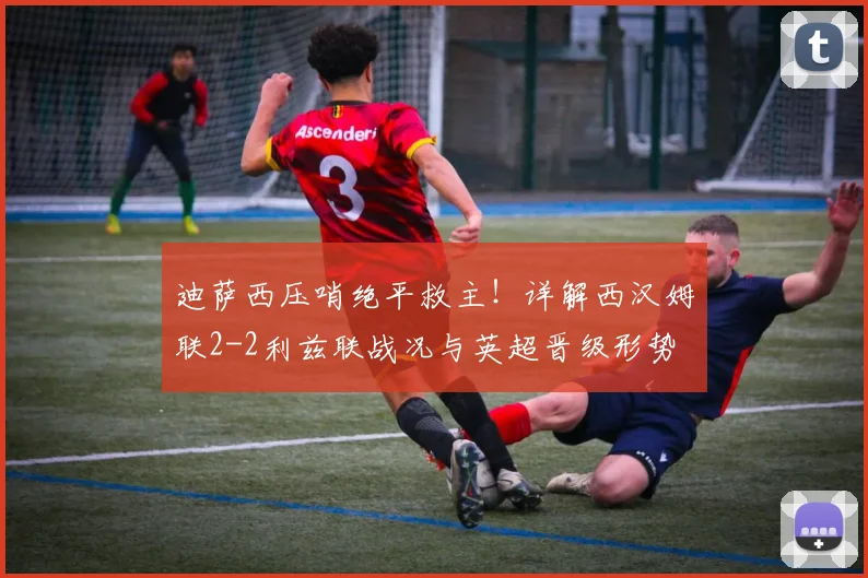 迪萨西压哨绝平救主!详解西汉姆联2-2利兹联战况与英超晋级形势