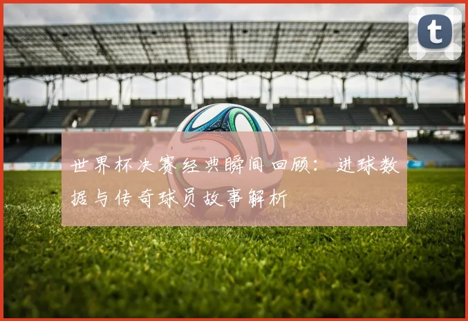 世界杯决赛经典瞬间回顾：进球数据与传奇球员故事解析