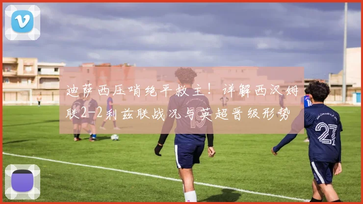 迪萨西压哨绝平救主!详解西汉姆联2-2利兹联战况与英超晋级形势