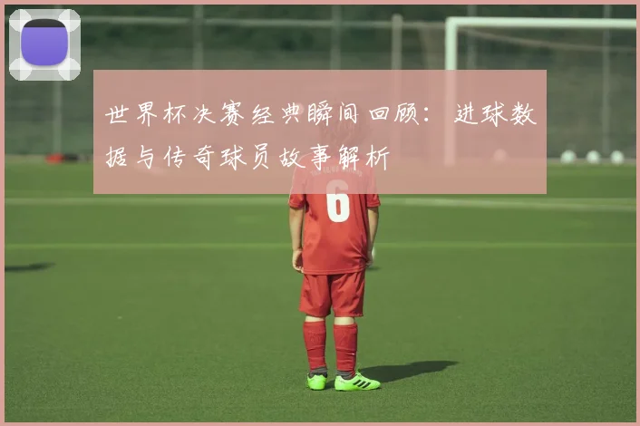 世界杯决赛经典瞬间回顾:进球数据与传奇球员故事解析
