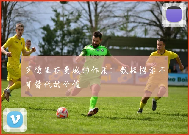 罗德里在曼城的作用:数据揭示不可替代的价值