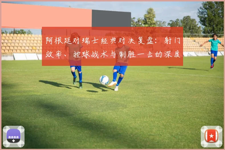 阿根廷对瑞士经典对决复盘：射门效率、控球战术与制胜一击的深度数据解析
